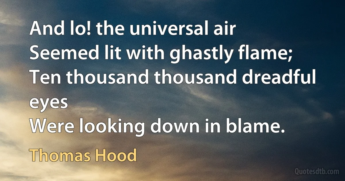 And lo! the universal air
Seemed lit with ghastly flame;
Ten thousand thousand dreadful eyes
Were looking down in blame. (Thomas Hood)