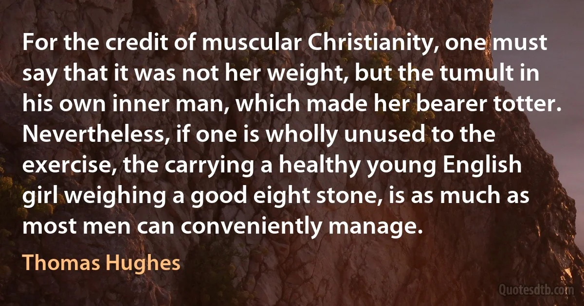 For the credit of muscular Christianity, one must say that it was not her weight, but the tumult in his own inner man, which made her bearer totter. Nevertheless, if one is wholly unused to the exercise, the carrying a healthy young English girl weighing a good eight stone, is as much as most men can conveniently manage. (Thomas Hughes)