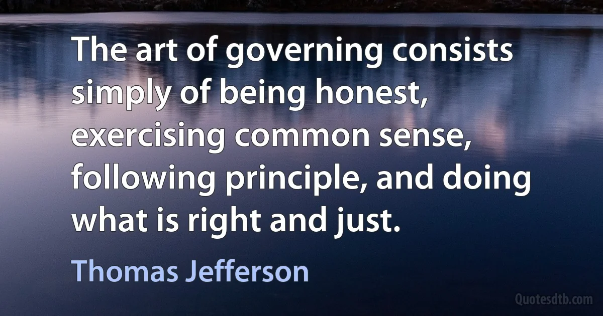 The art of governing consists simply of being honest, exercising common sense, following principle, and doing what is right and just. (Thomas Jefferson)