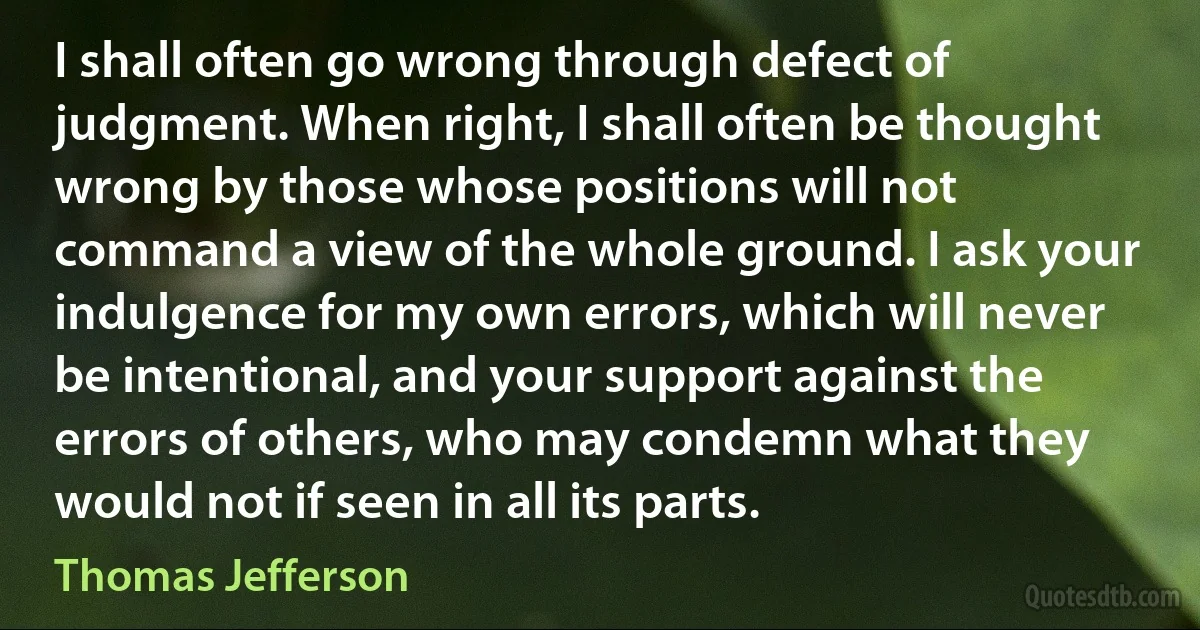 I shall often go wrong through defect of judgment. When right, I shall often be thought wrong by those whose positions will not command a view of the whole ground. I ask your indulgence for my own errors, which will never be intentional, and your support against the errors of others, who may condemn what they would not if seen in all its parts. (Thomas Jefferson)