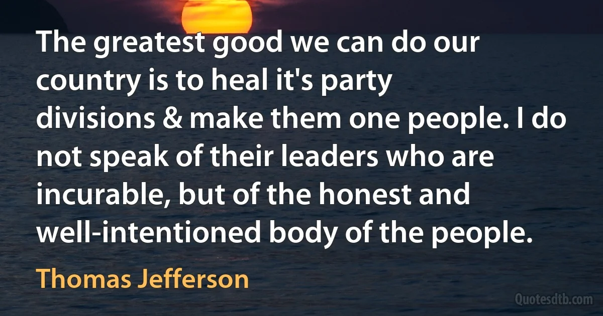 The greatest good we can do our country is to heal it's party divisions & make them one people. I do not speak of their leaders who are incurable, but of the honest and well-intentioned body of the people. (Thomas Jefferson)