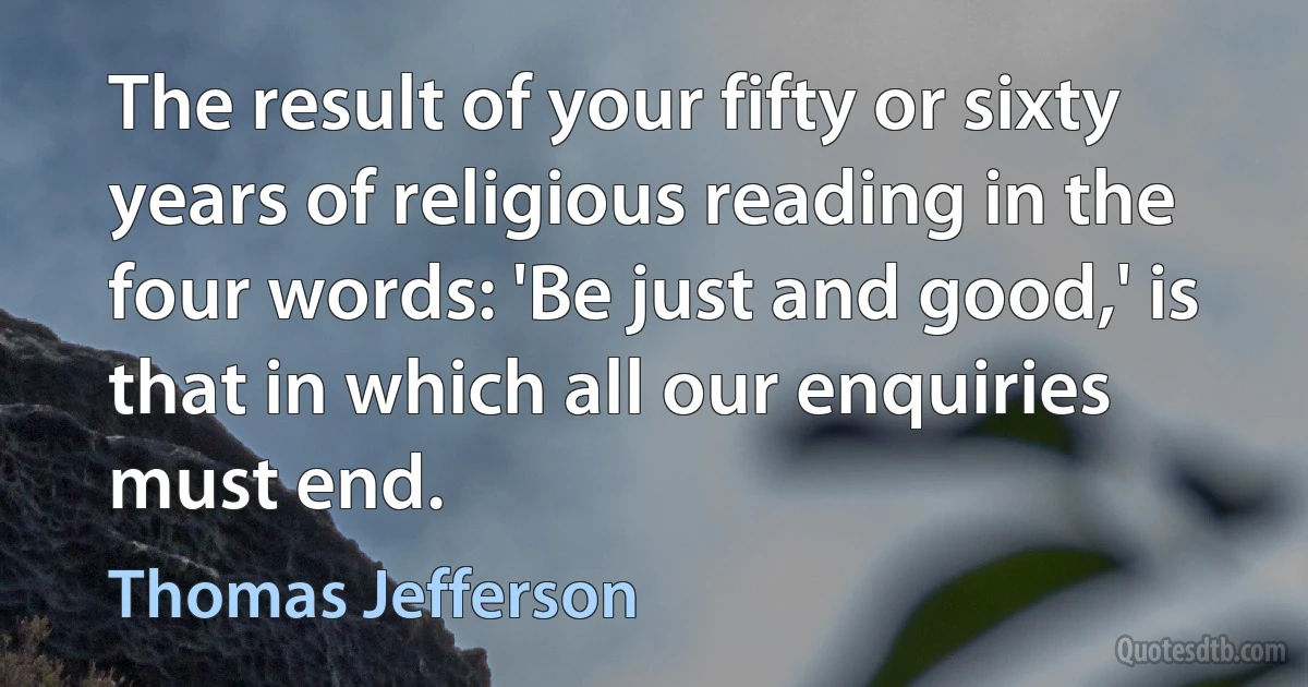 The result of your fifty or sixty years of religious reading in the four words: 'Be just and good,' is that in which all our enquiries must end. (Thomas Jefferson)