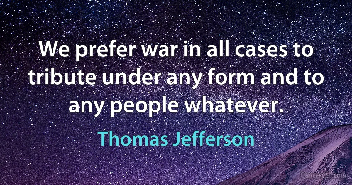 We prefer war in all cases to tribute under any form and to any people whatever. (Thomas Jefferson)