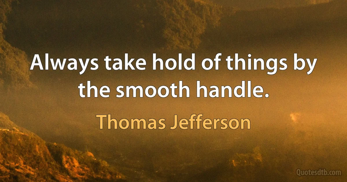 Always take hold of things by the smooth handle. (Thomas Jefferson)