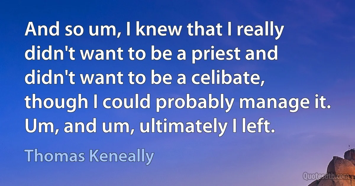 And so um, I knew that I really didn't want to be a priest and didn't want to be a celibate, though I could probably manage it. Um, and um, ultimately I left. (Thomas Keneally)