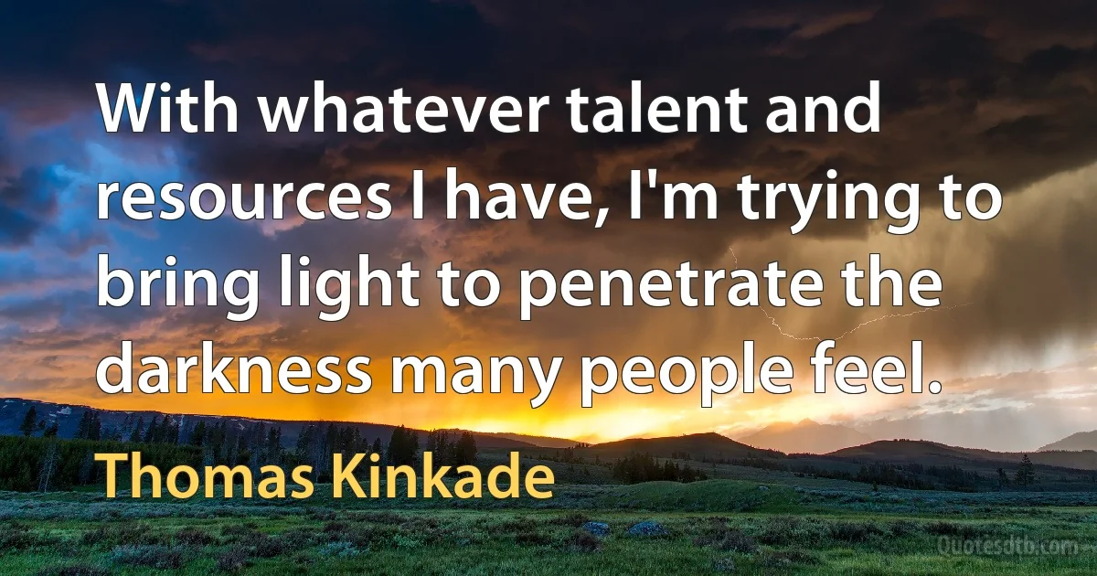 With whatever talent and resources I have, I'm trying to bring light to penetrate the darkness many people feel. (Thomas Kinkade)