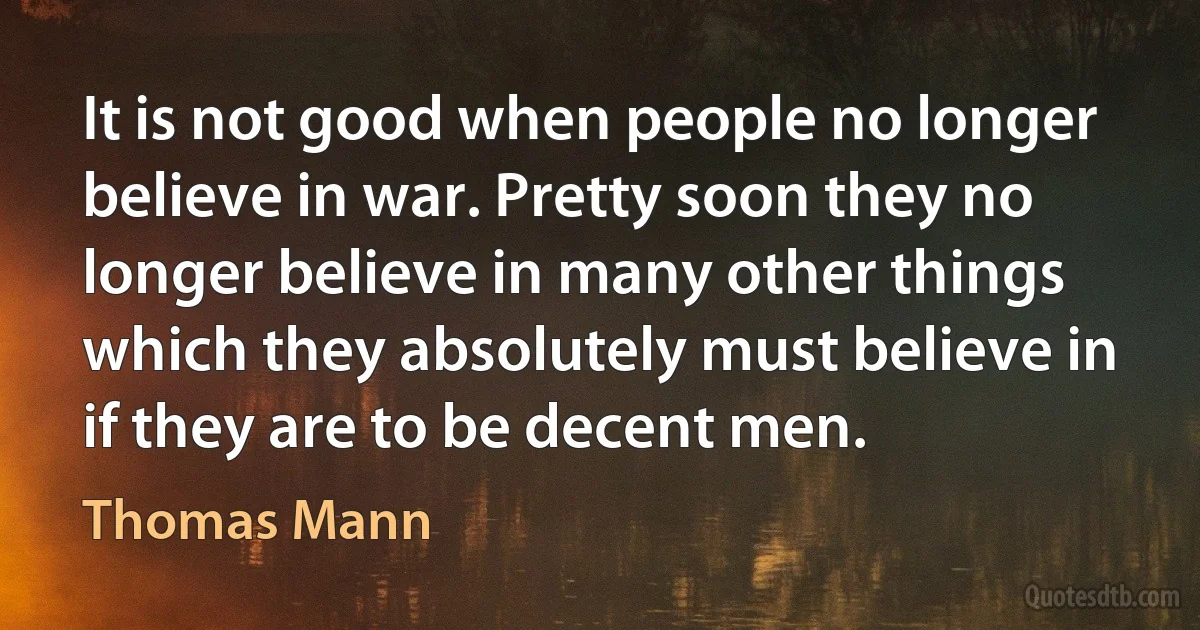 It is not good when people no longer believe in war. Pretty soon they no longer believe in many other things which they absolutely must believe in if they are to be decent men. (Thomas Mann)