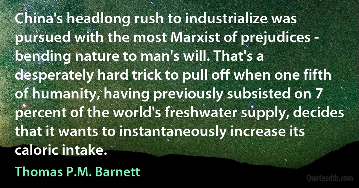 China's headlong rush to industrialize was pursued with the most Marxist of prejudices - bending nature to man's will. That's a desperately hard trick to pull off when one fifth of humanity, having previously subsisted on 7 percent of the world's freshwater supply, decides that it wants to instantaneously increase its caloric intake. (Thomas P.M. Barnett)