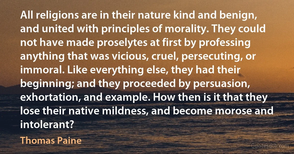 All religions are in their nature kind and benign, and united with principles of morality. They could not have made proselytes at first by professing anything that was vicious, cruel, persecuting, or immoral. Like everything else, they had their beginning; and they proceeded by persuasion, exhortation, and example. How then is it that they lose their native mildness, and become morose and intolerant? (Thomas Paine)