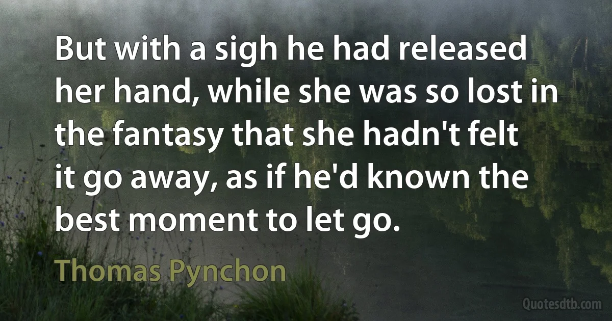 But with a sigh he had released her hand, while she was so lost in the fantasy that she hadn't felt it go away, as if he'd known the best moment to let go. (Thomas Pynchon)