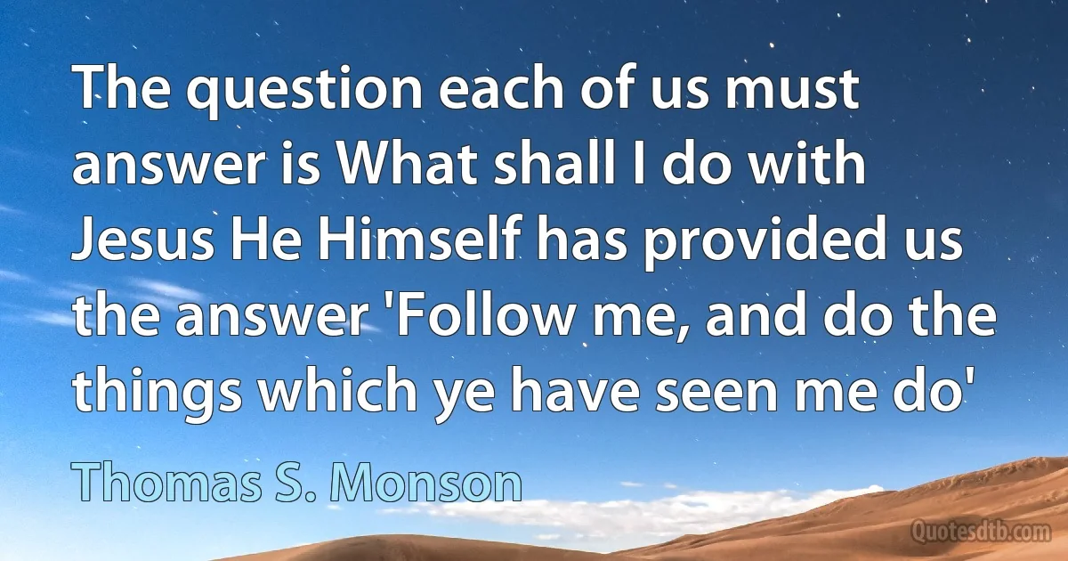 The question each of us must answer is What shall I do with Jesus He Himself has provided us the answer 'Follow me, and do the things which ye have seen me do' (Thomas S. Monson)