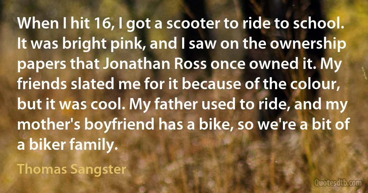 When I hit 16, I got a scooter to ride to school. It was bright pink, and I saw on the ownership papers that Jonathan Ross once owned it. My friends slated me for it because of the colour, but it was cool. My father used to ride, and my mother's boyfriend has a bike, so we're a bit of a biker family. (Thomas Sangster)