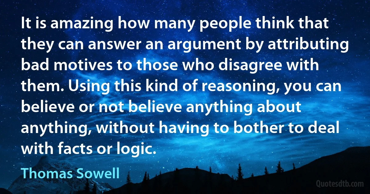 It is amazing how many people think that they can answer an argument by attributing bad motives to those who disagree with them. Using this kind of reasoning, you can believe or not believe anything about anything, without having to bother to deal with facts or logic. (Thomas Sowell)