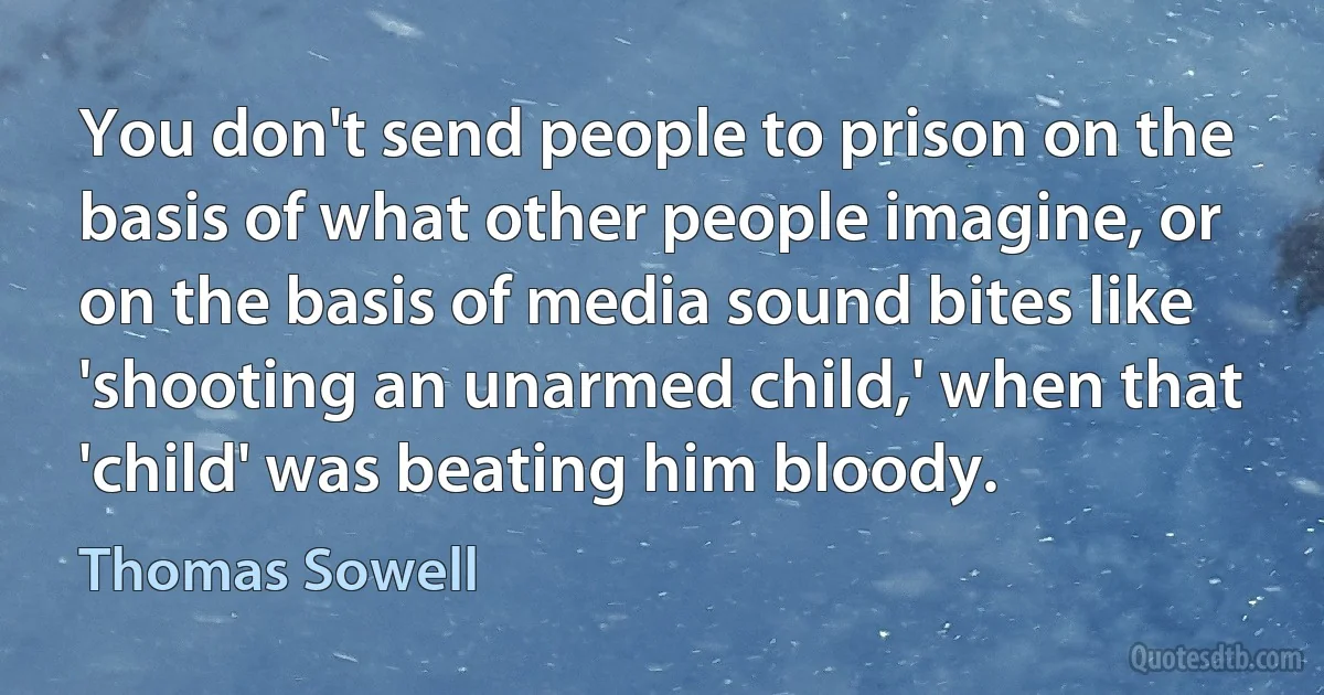 You don't send people to prison on the basis of what other people imagine, or on the basis of media sound bites like 'shooting an unarmed child,' when that 'child' was beating him bloody. (Thomas Sowell)