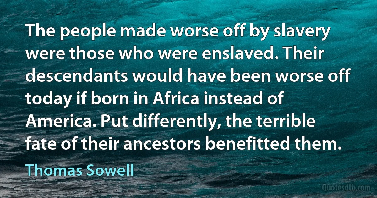 The people made worse off by slavery were those who were enslaved. Their descendants would have been worse off today if born in Africa instead of America. Put differently, the terrible fate of their ancestors benefitted them. (Thomas Sowell)