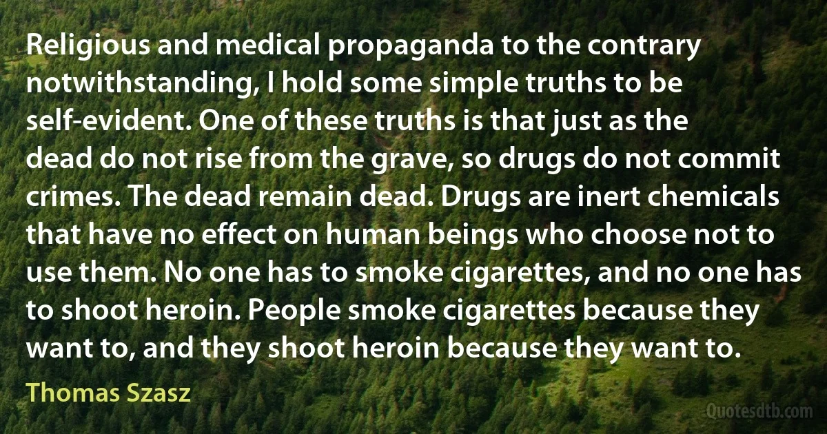 Religious and medical propaganda to the contrary notwithstanding, I hold some simple truths to be self-evident. One of these truths is that just as the dead do not rise from the grave, so drugs do not commit crimes. The dead remain dead. Drugs are inert chemicals that have no effect on human beings who choose not to use them. No one has to smoke cigarettes, and no one has to shoot heroin. People smoke cigarettes because they want to, and they shoot heroin because they want to. (Thomas Szasz)