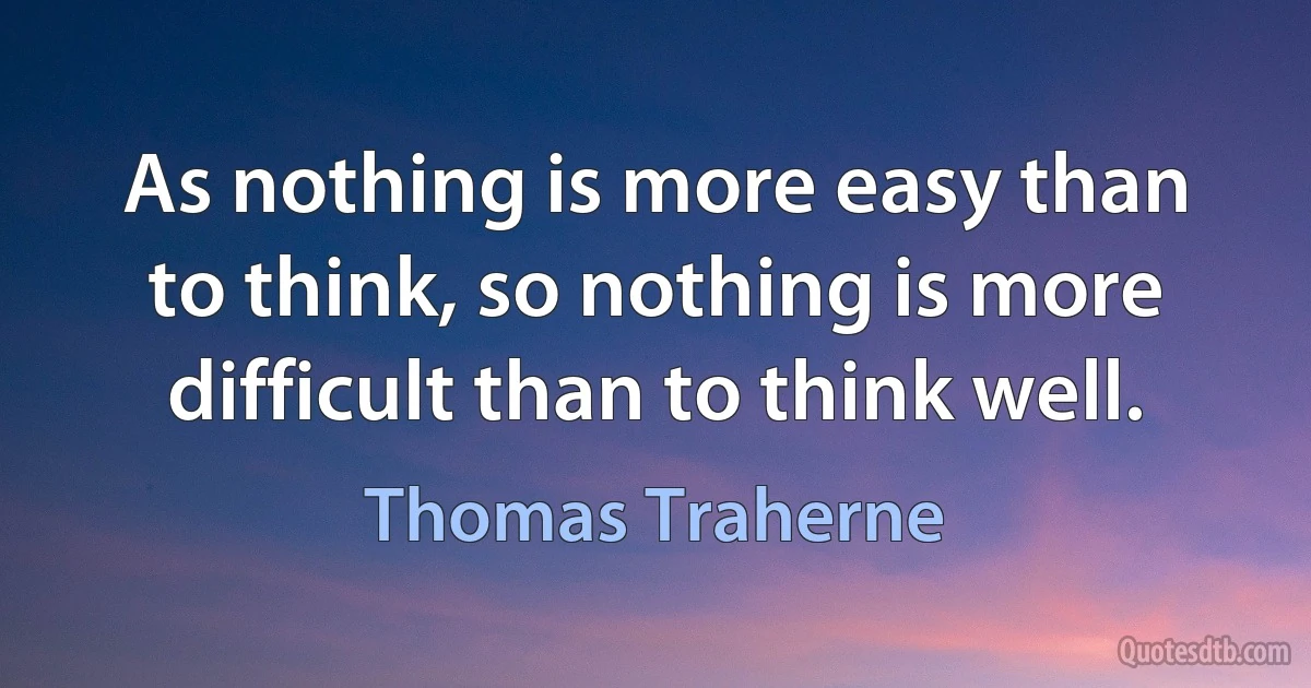 As nothing is more easy than to think, so nothing is more difficult than to think well. (Thomas Traherne)