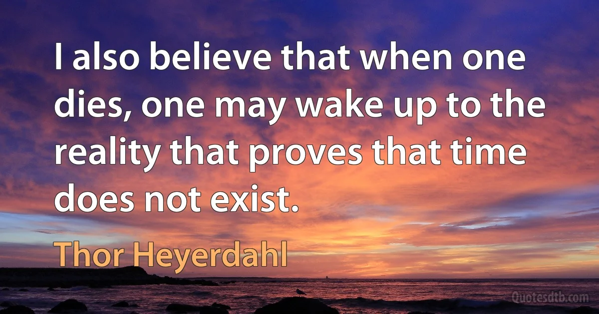 I also believe that when one dies, one may wake up to the reality that proves that time does not exist. (Thor Heyerdahl)