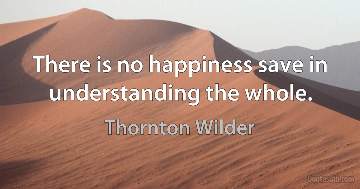 There is no happiness save in understanding the whole. (Thornton Wilder)