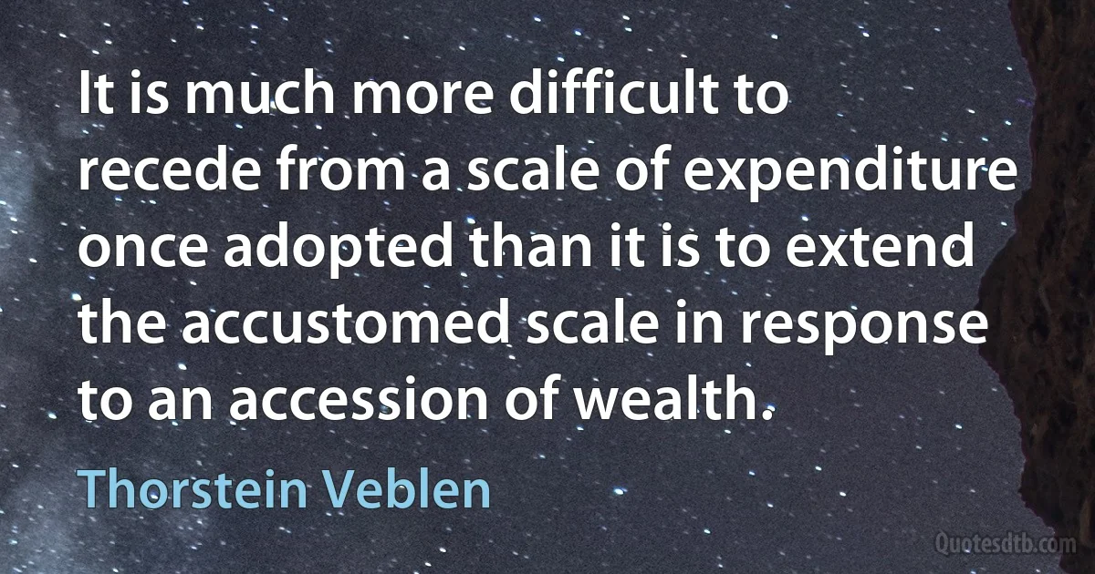 It is much more difficult to recede from a scale of expenditure once adopted than it is to extend the accustomed scale in response to an accession of wealth. (Thorstein Veblen)