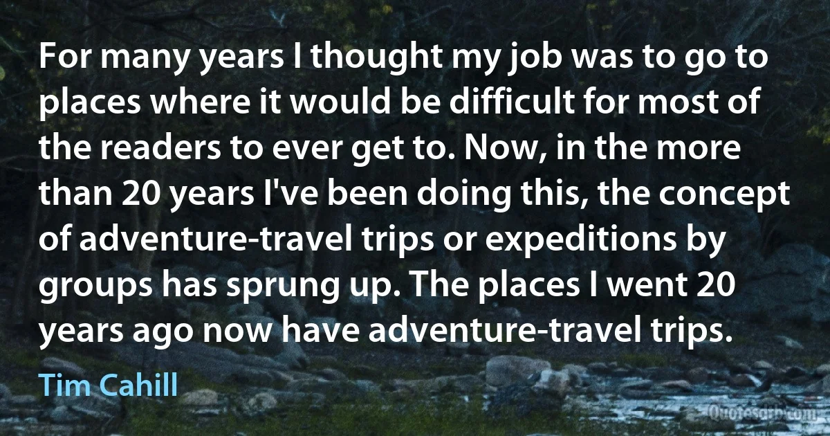 For many years I thought my job was to go to places where it would be difficult for most of the readers to ever get to. Now, in the more than 20 years I've been doing this, the concept of adventure-travel trips or expeditions by groups has sprung up. The places I went 20 years ago now have adventure-travel trips. (Tim Cahill)