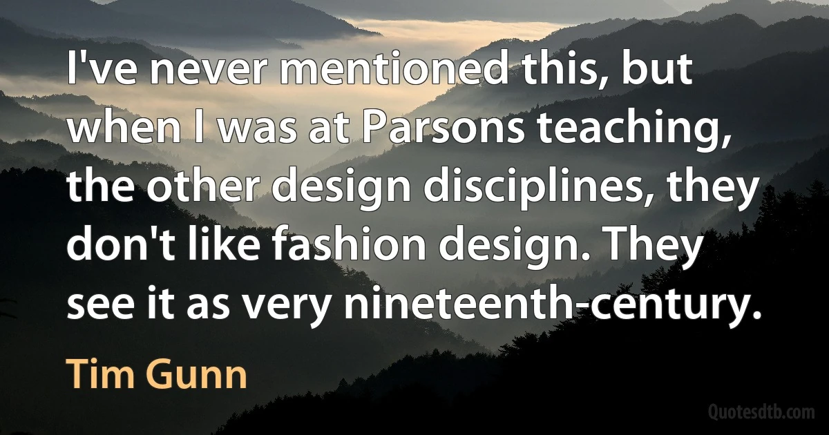 I've never mentioned this, but when I was at Parsons teaching, the other design disciplines, they don't like fashion design. They see it as very nineteenth-century. (Tim Gunn)