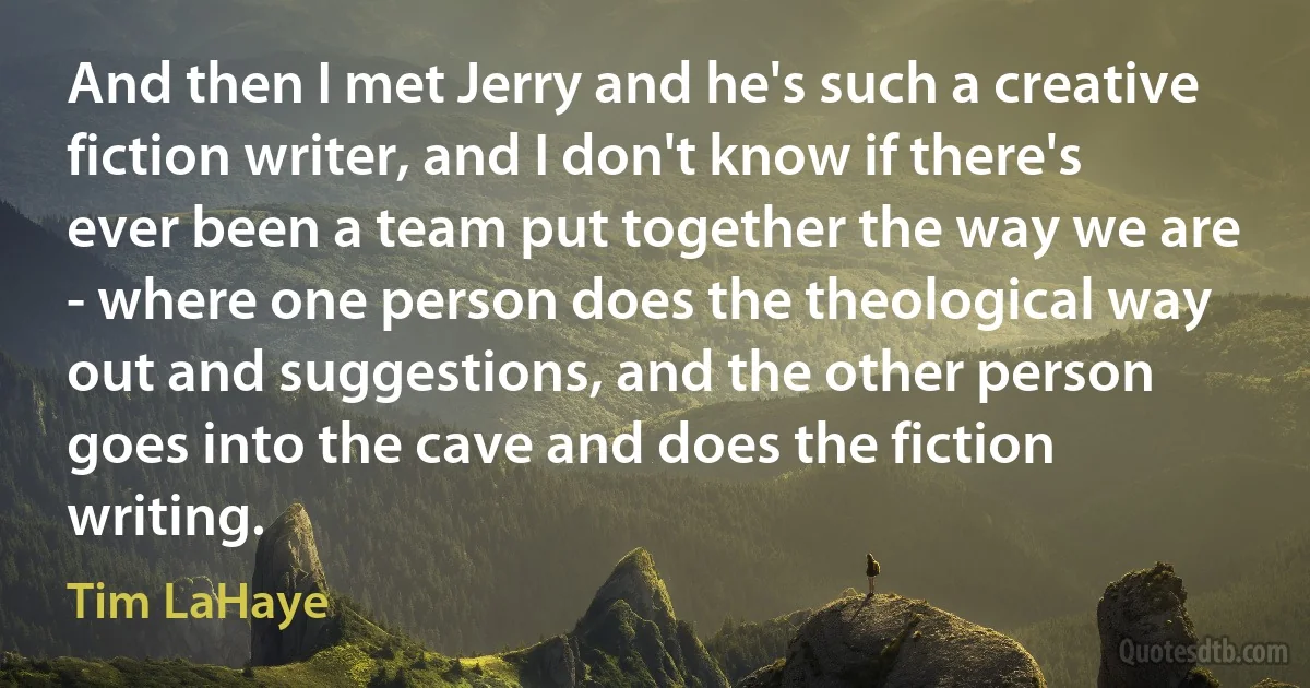 And then I met Jerry and he's such a creative fiction writer, and I don't know if there's ever been a team put together the way we are - where one person does the theological way out and suggestions, and the other person goes into the cave and does the fiction writing. (Tim LaHaye)