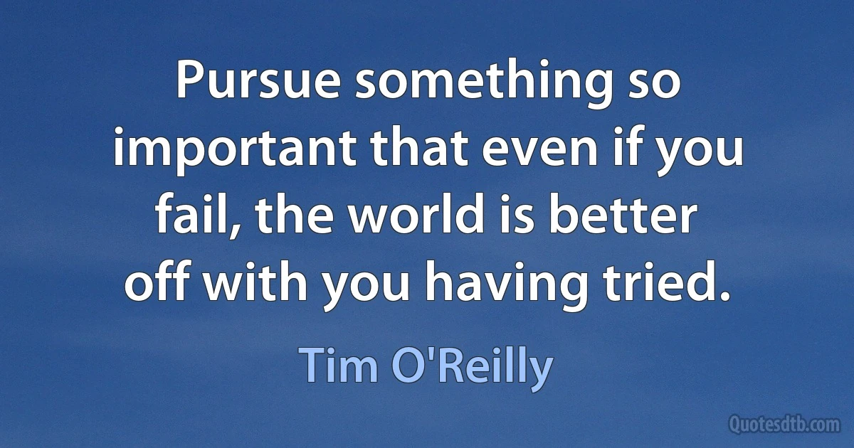 Pursue something so important that even if you fail, the world is better off with you having tried. (Tim O'Reilly)