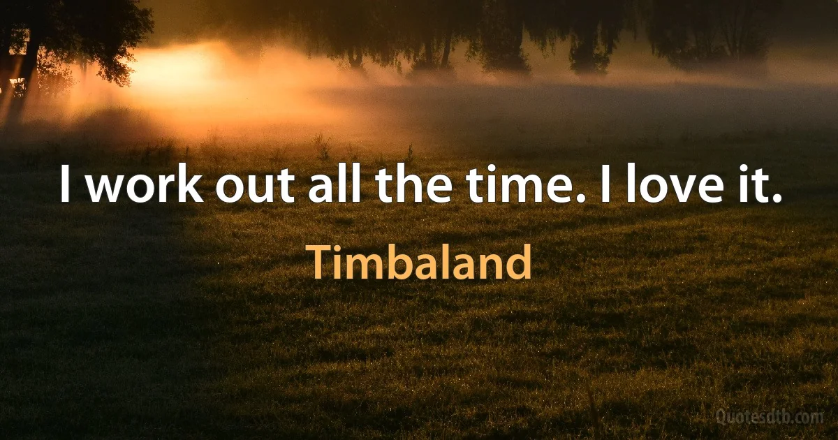 I work out all the time. I love it. (Timbaland)