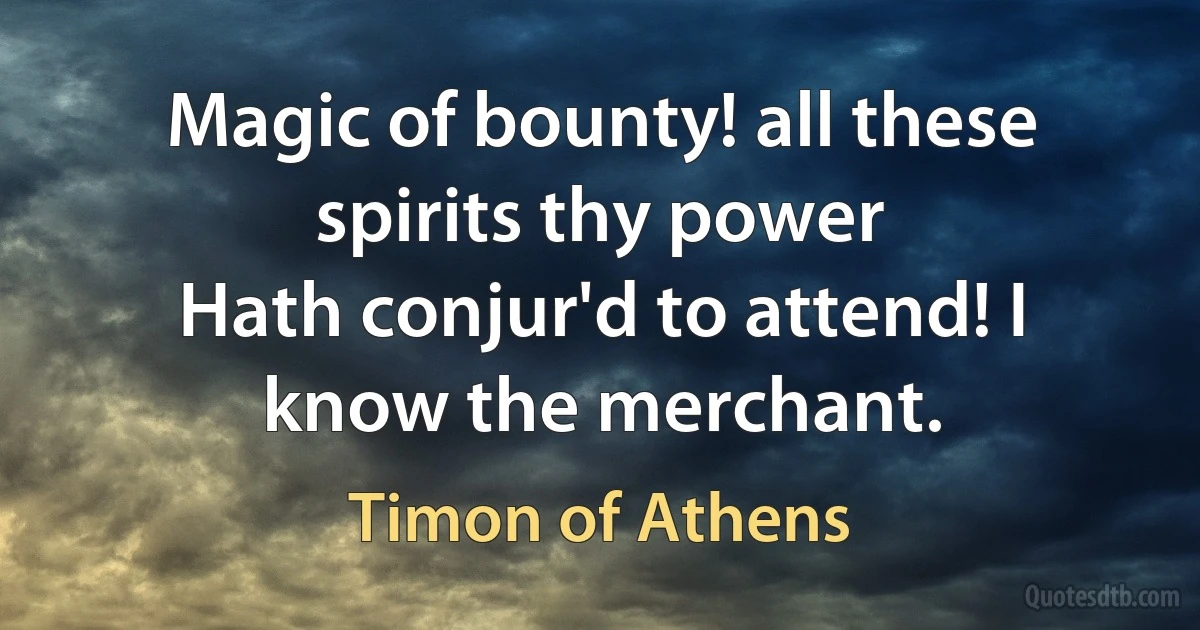 Magic of bounty! all these spirits thy power
Hath conjur'd to attend! I know the merchant. (Timon of Athens)