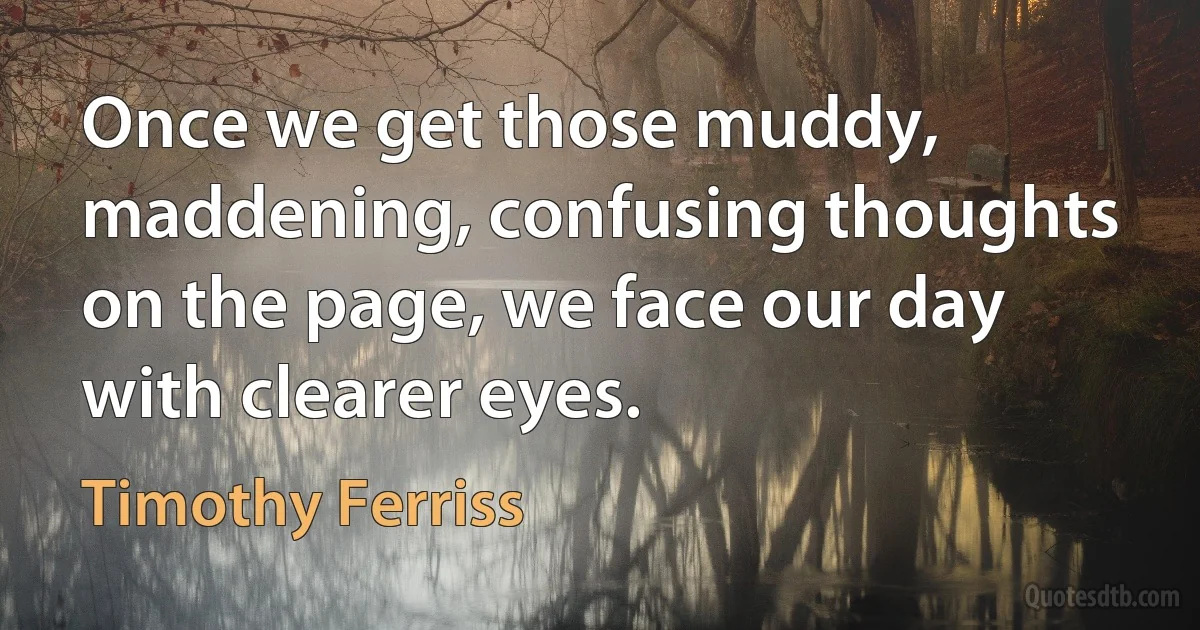 Once we get those muddy, maddening, confusing thoughts on the page, we face our day with clearer eyes. (Timothy Ferriss)