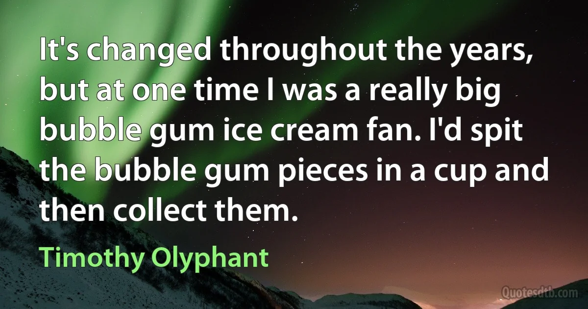 It's changed throughout the years, but at one time I was a really big bubble gum ice cream fan. I'd spit the bubble gum pieces in a cup and then collect them. (Timothy Olyphant)