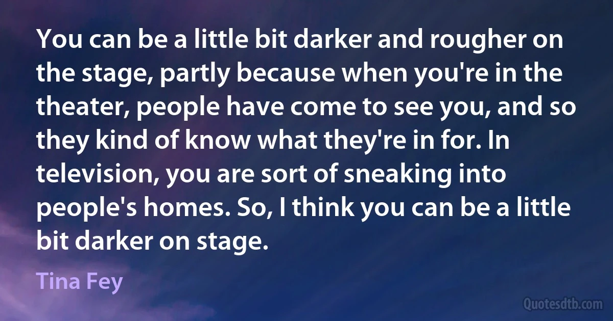 You can be a little bit darker and rougher on the stage, partly because when you're in the theater, people have come to see you, and so they kind of know what they're in for. In television, you are sort of sneaking into people's homes. So, I think you can be a little bit darker on stage. (Tina Fey)