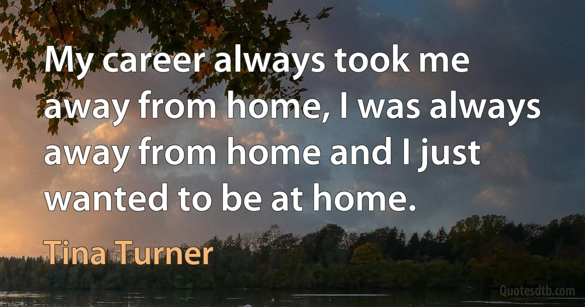 My career always took me away from home, I was always away from home and I just wanted to be at home. (Tina Turner)