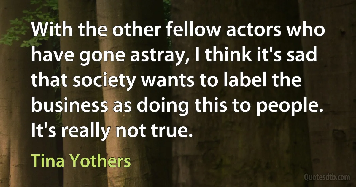 With the other fellow actors who have gone astray, I think it's sad that society wants to label the business as doing this to people. It's really not true. (Tina Yothers)