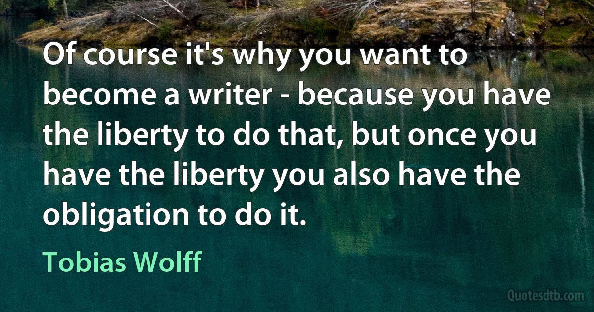 Of course it's why you want to become a writer - because you have the liberty to do that, but once you have the liberty you also have the obligation to do it. (Tobias Wolff)