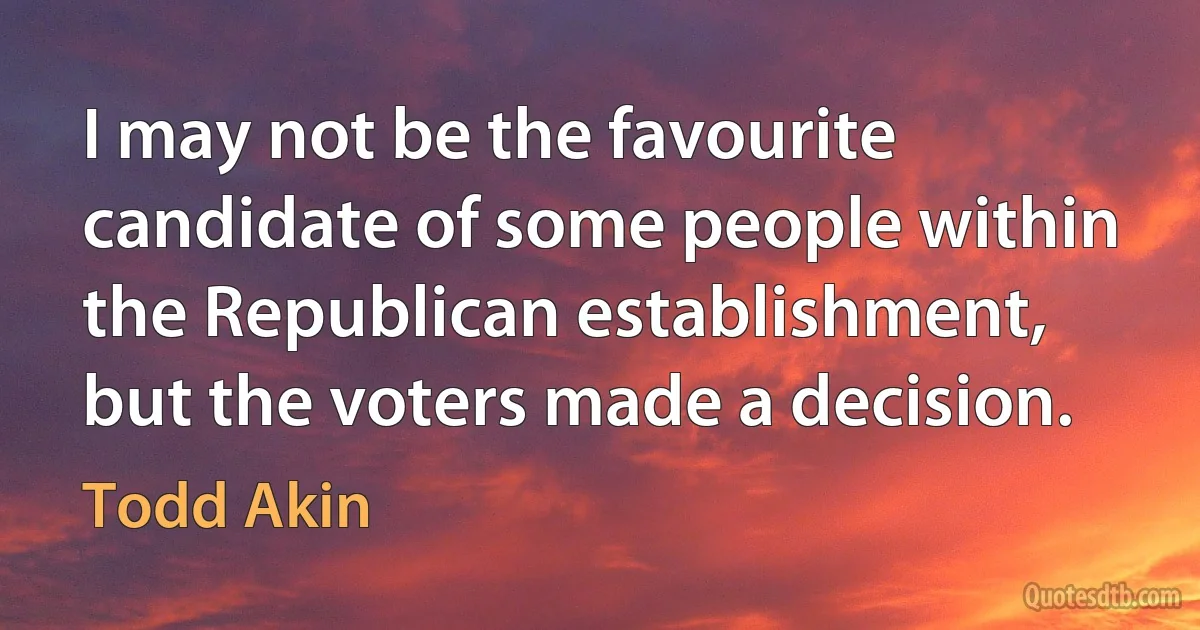 I may not be the favourite candidate of some people within the Republican establishment, but the voters made a decision. (Todd Akin)