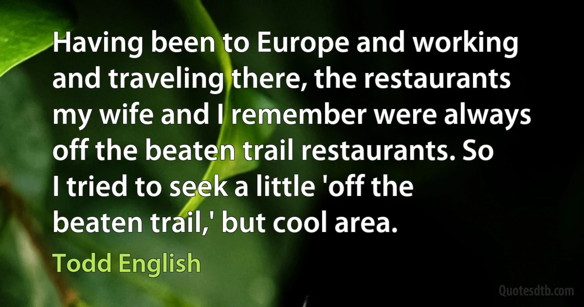 Having been to Europe and working and traveling there, the restaurants my wife and I remember were always off the beaten trail restaurants. So I tried to seek a little 'off the beaten trail,' but cool area. (Todd English)