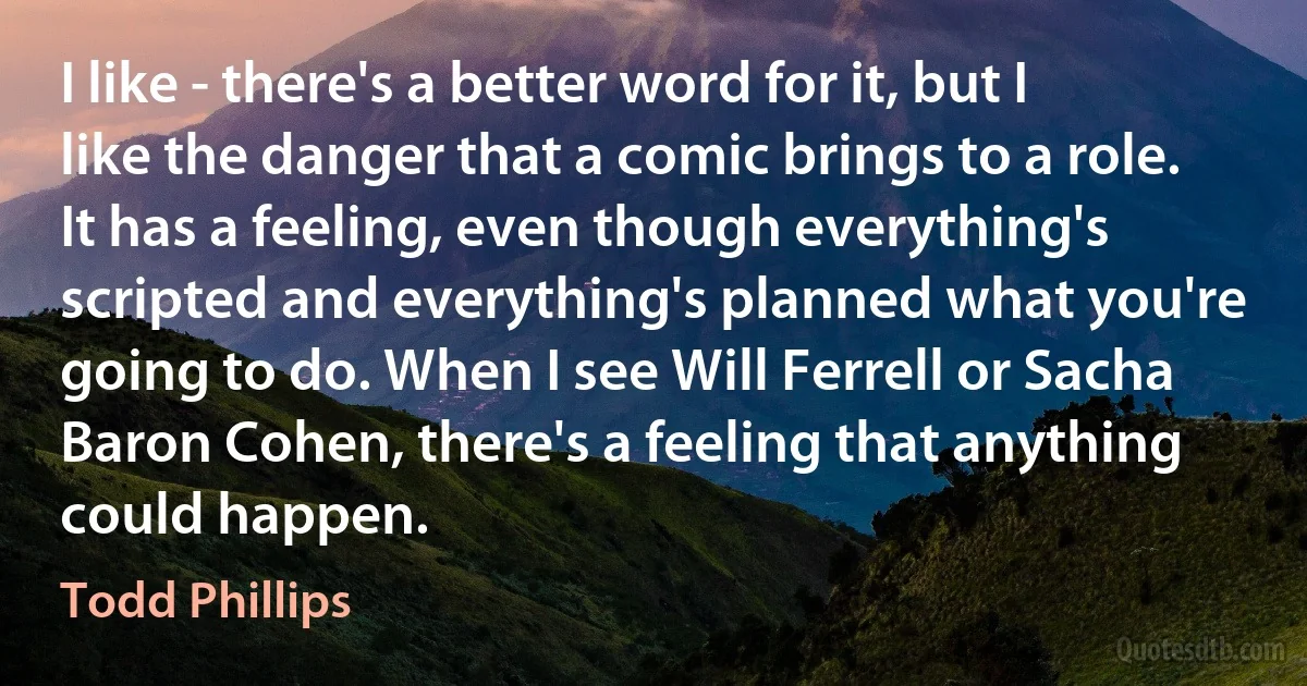 I like - there's a better word for it, but I like the danger that a comic brings to a role. It has a feeling, even though everything's scripted and everything's planned what you're going to do. When I see Will Ferrell or Sacha Baron Cohen, there's a feeling that anything could happen. (Todd Phillips)