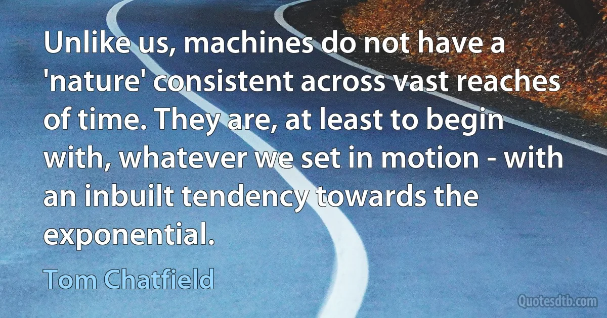 Unlike us, machines do not have a 'nature' consistent across vast reaches of time. They are, at least to begin with, whatever we set in motion - with an inbuilt tendency towards the exponential. (Tom Chatfield)