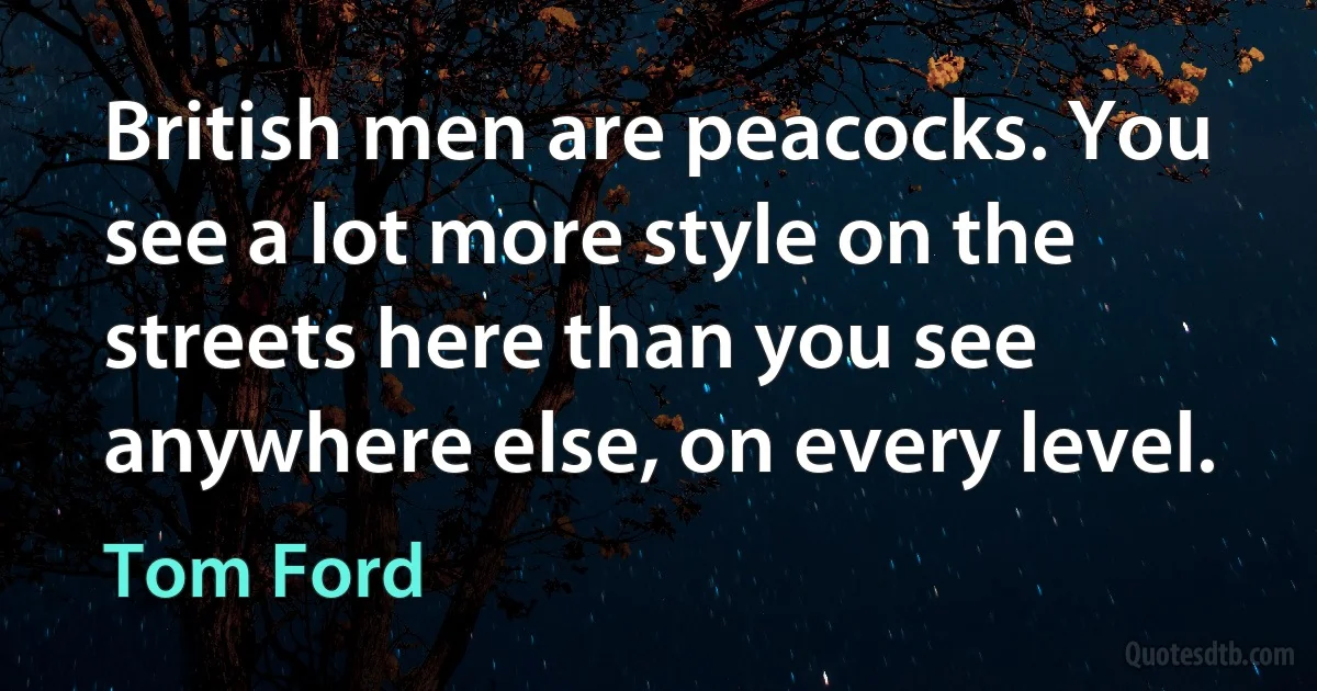 British men are peacocks. You see a lot more style on the streets here than you see anywhere else, on every level. (Tom Ford)