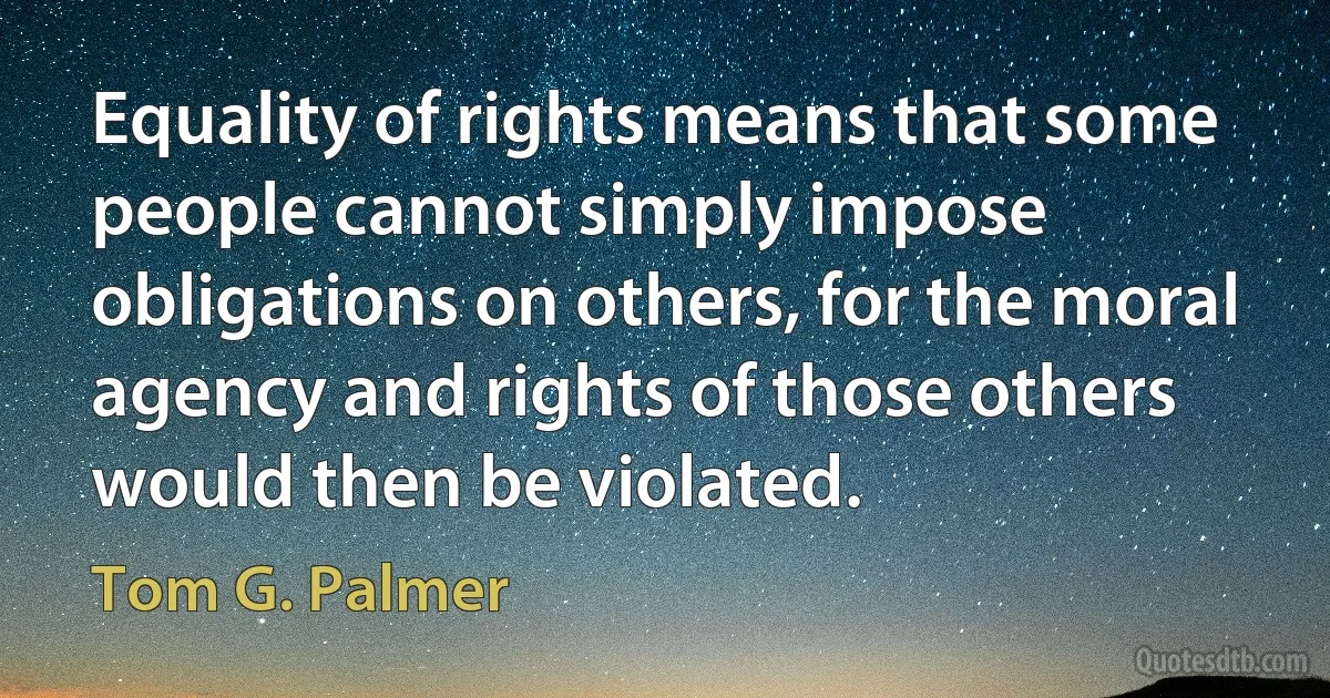 Equality of rights means that some people cannot simply impose obligations on others, for the moral agency and rights of those others would then be violated. (Tom G. Palmer)