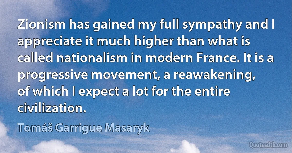 Zionism has gained my full sympathy and I appreciate it much higher than what is called nationalism in modern France. It is a progressive movement, a reawakening,
of which I expect a lot for the entire civilization. (Tomáš Garrigue Masaryk)