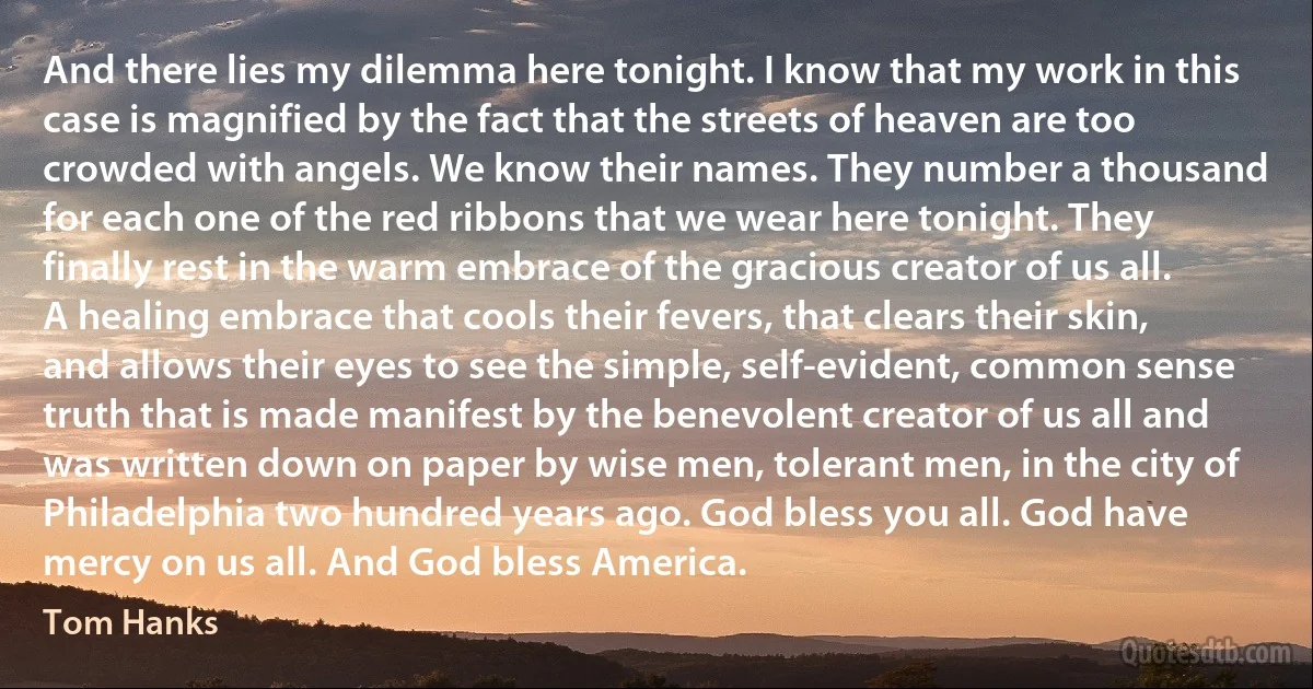 And there lies my dilemma here tonight. I know that my work in this case is magnified by the fact that the streets of heaven are too crowded with angels. We know their names. They number a thousand for each one of the red ribbons that we wear here tonight. They finally rest in the warm embrace of the gracious creator of us all. A healing embrace that cools their fevers, that clears their skin, and allows their eyes to see the simple, self-evident, common sense truth that is made manifest by the benevolent creator of us all and was written down on paper by wise men, tolerant men, in the city of Philadelphia two hundred years ago. God bless you all. God have mercy on us all. And God bless America. (Tom Hanks)