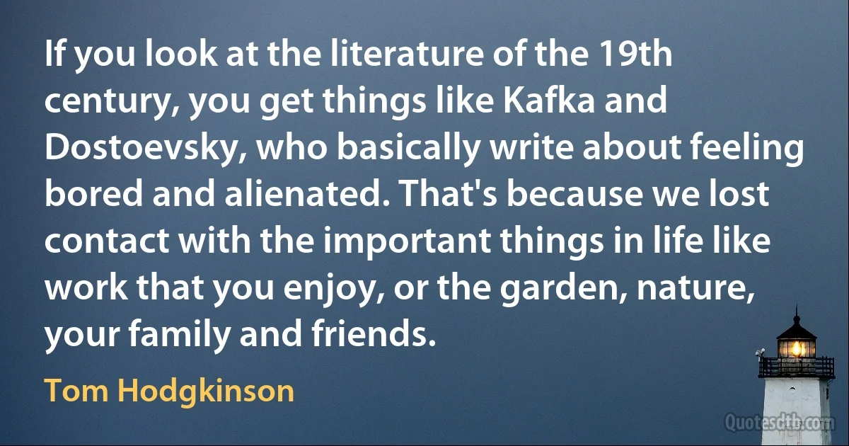 If you look at the literature of the 19th century, you get things like Kafka and Dostoevsky, who basically write about feeling bored and alienated. That's because we lost contact with the important things in life like work that you enjoy, or the garden, nature, your family and friends. (Tom Hodgkinson)