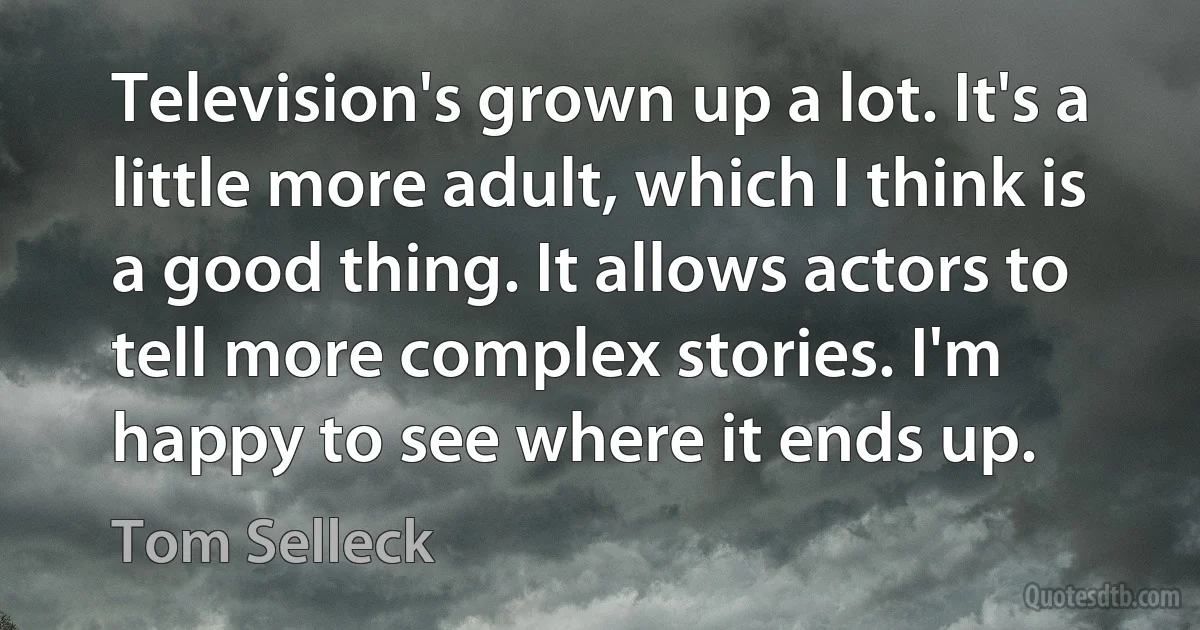 Television's grown up a lot. It's a little more adult, which I think is a good thing. It allows actors to tell more complex stories. I'm happy to see where it ends up. (Tom Selleck)