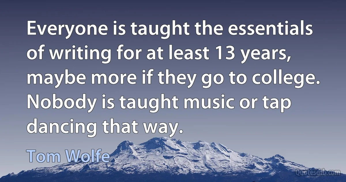 Everyone is taught the essentials of writing for at least 13 years, maybe more if they go to college. Nobody is taught music or tap dancing that way. (Tom Wolfe)