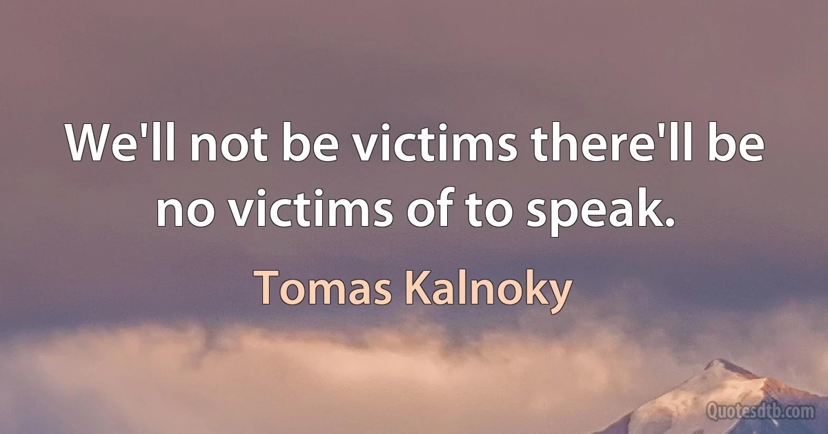 We'll not be victims there'll be no victims of to speak. (Tomas Kalnoky)