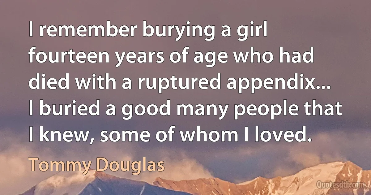 I remember burying a girl fourteen years of age who had died with a ruptured appendix... I buried a good many people that I knew, some of whom I loved. (Tommy Douglas)