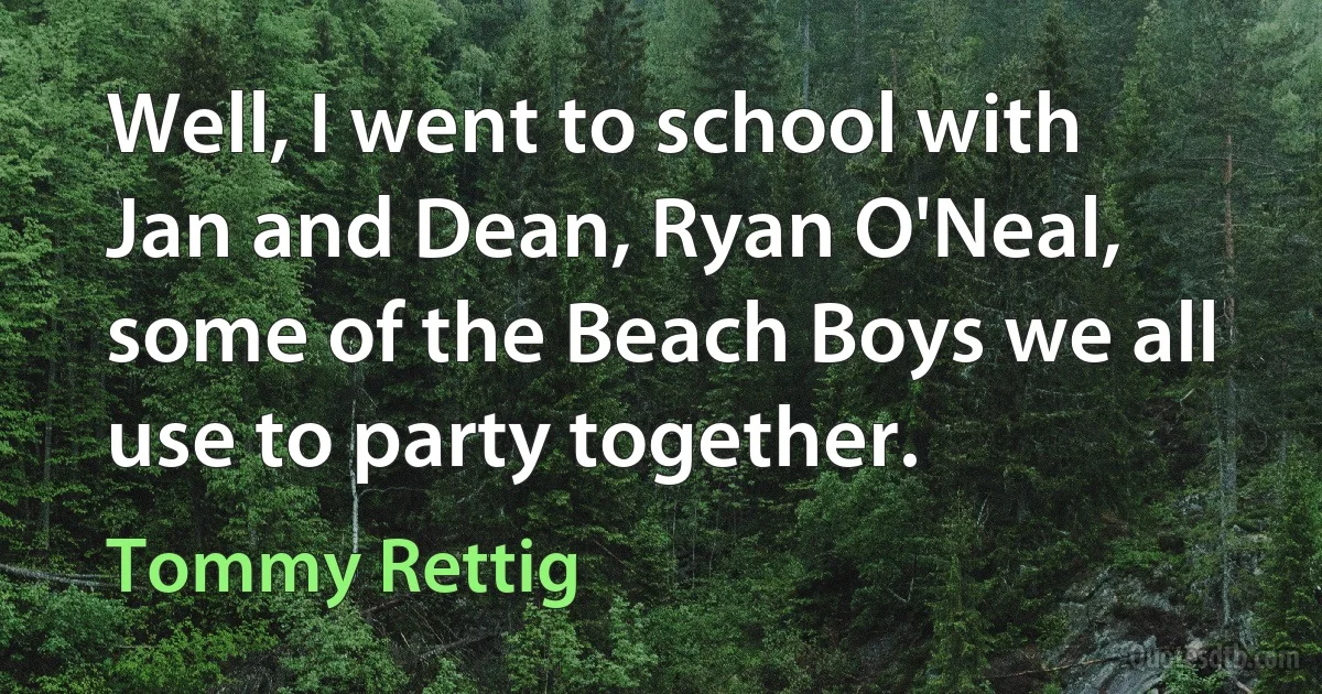 Well, I went to school with Jan and Dean, Ryan O'Neal, some of the Beach Boys we all use to party together. (Tommy Rettig)